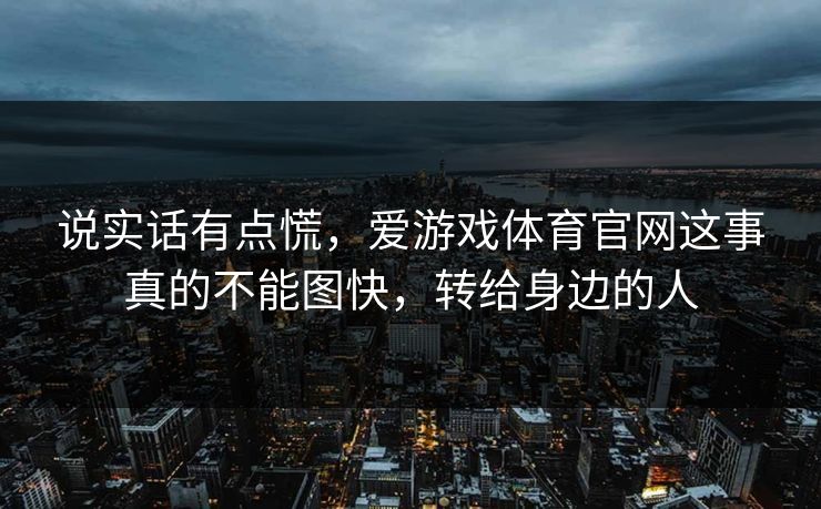 说实话有点慌,爱游戏体育官网这事真的不能图快,转给身边的人