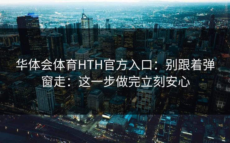 华体会体育HTH官方入口：别跟着弹窗走：这一步做完立刻安心