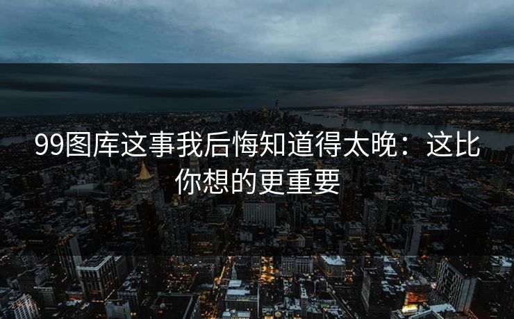 99图库这事我后悔知道得太晚：这比你想的更重要