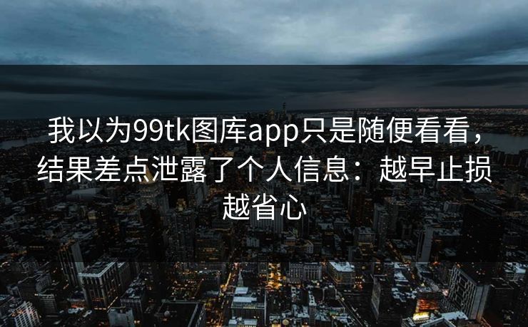 我以为99tk图库app只是随便看看，结果差点泄露了个人信息：越早止损越省心