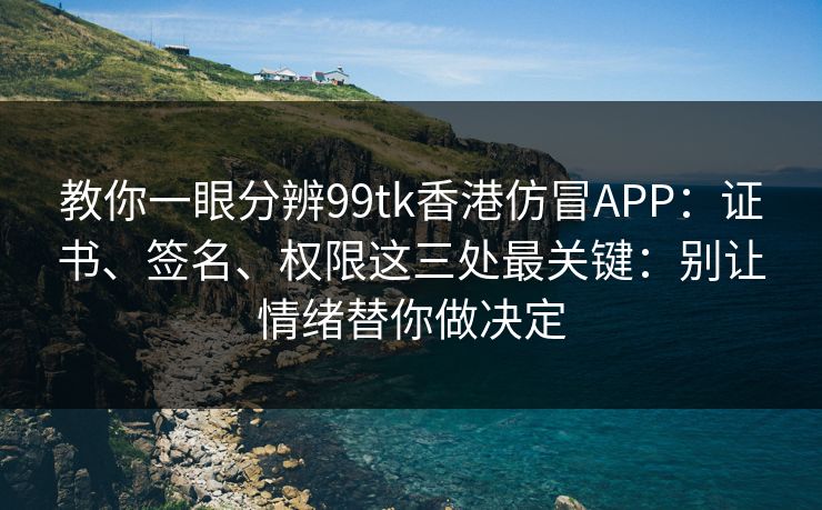 教你一眼分辨99tk香港仿冒APP：证书、签名、权限这三处最关键：别让情绪替你做决定