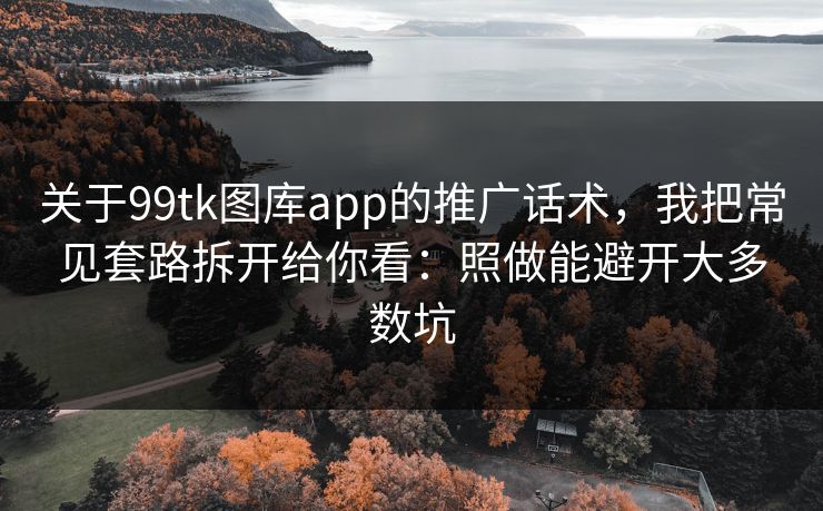 关于99tk图库app的推广话术，我把常见套路拆开给你看：照做能避开大多数坑
