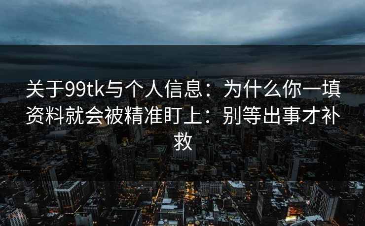 关于99tk与个人信息：为什么你一填资料就会被精准盯上：别等出事才补救