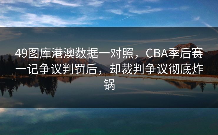 49图库港澳数据一对照,CBA季后赛一记争议判罚后,却裁判争议彻底炸锅