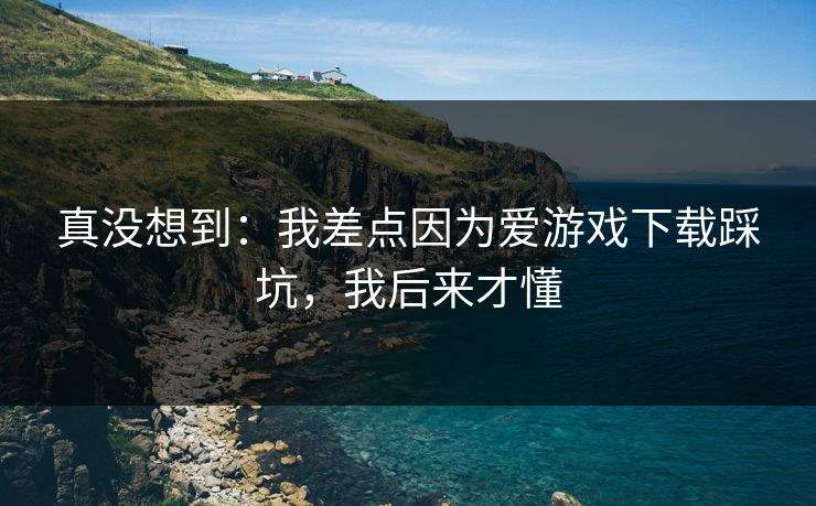 真没想到:我差点因为爱游戏下载踩坑,我后来才懂