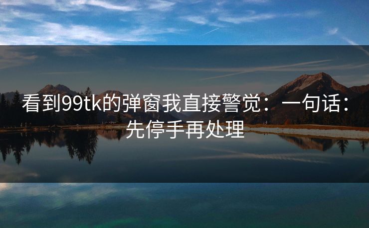 看到99tk的弹窗我直接警觉:一句话:先停手再处理